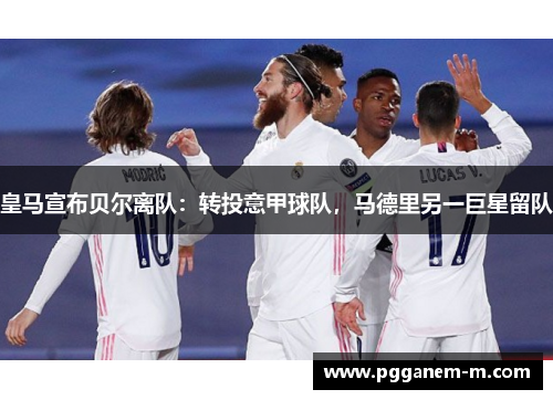 皇马宣布贝尔离队：转投意甲球队，马德里另一巨星留队