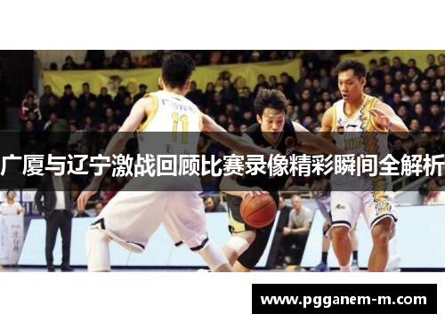 广厦与辽宁激战回顾比赛录像精彩瞬间全解析