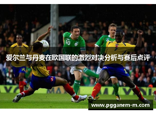 爱尔兰与丹麦在欧国联的激烈对决分析与赛后点评